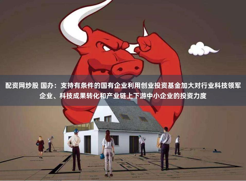配资网炒股 国办：支持有条件的国有企业利用创业投资基金加大对行业科技领军企业、科技成果转化和产业链上下游中小企业的投资力度