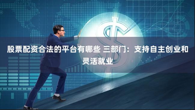 股票配资合法的平台有哪些 三部门：支持自主创业和灵活就业