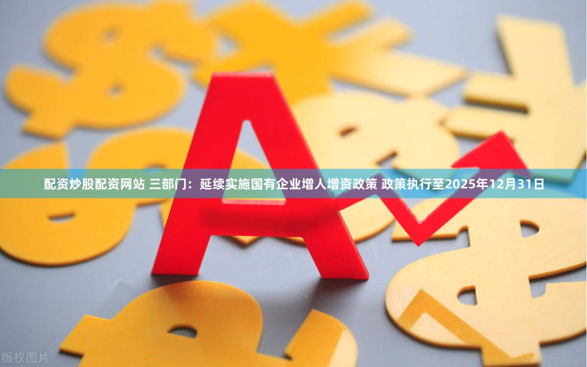 配资炒股配资网站 三部门：延续实施国有企业增人增资政策 政策执行至2025年12月31日