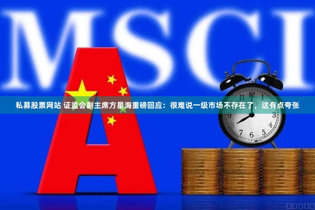 私募股票网站 证监会副主席方星海重磅回应：很难说一级市场不存在了，这有点夸张
