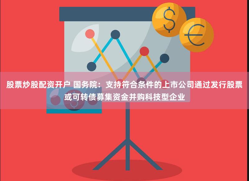 股票炒股配资开户 国务院：支持符合条件的上市公司通过发行股票或可转债募集资金并购科技型企业