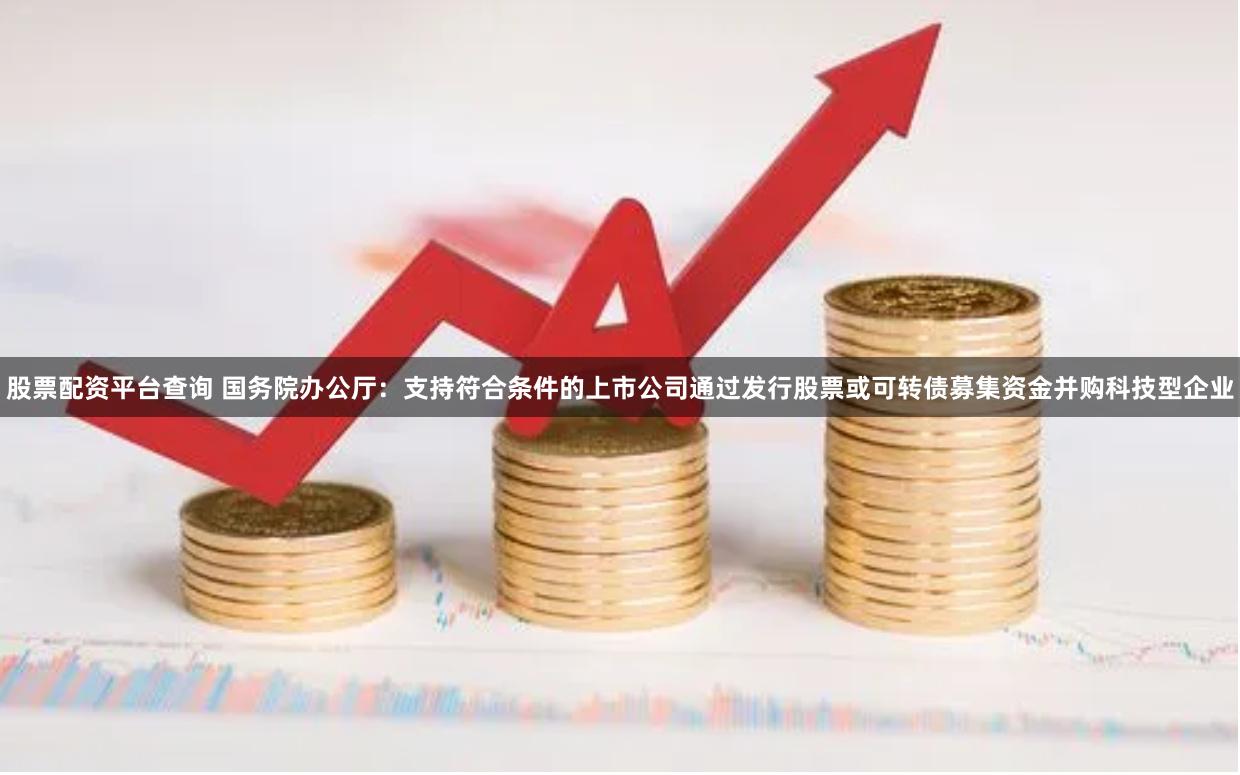 股票配资平台查询 国务院办公厅：支持符合条件的上市公司通过发行股票或可转债募集资金并购科技型企业