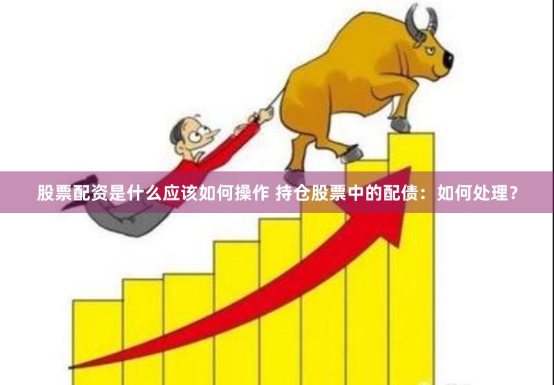 股票配资是什么应该如何操作 持仓股票中的配债：如何处理？
