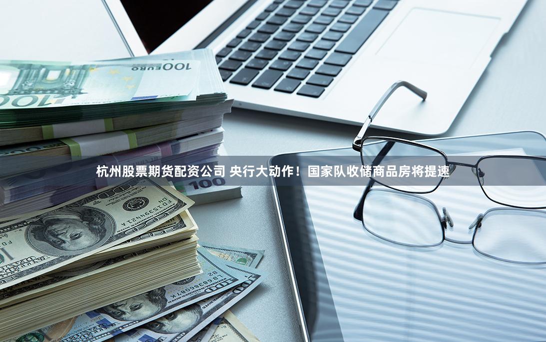 杭州股票期货配资公司 央行大动作！国家队收储商品房将提速