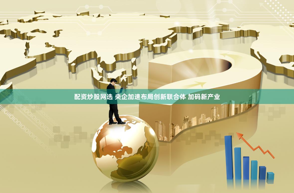 配资炒股网选 央企加速布局创新联合体 加码新产业