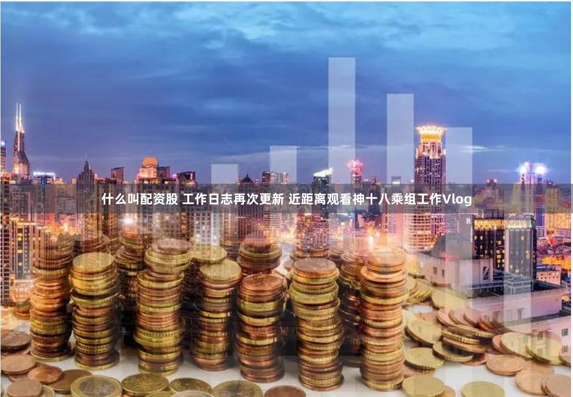 什么叫配资股 工作日志再次更新 近距离观看神十八乘组工作Vlog