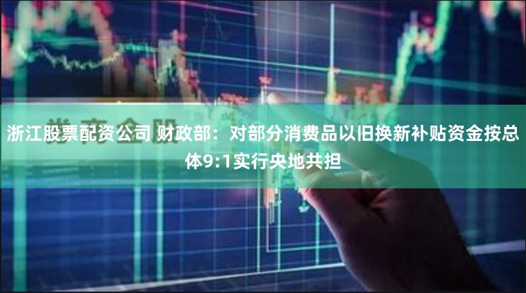 浙江股票配资公司 财政部：对部分消费品以旧换新补贴资金按总体9:1实行央地共担