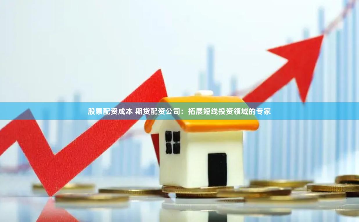 股票配资成本 期货配资公司：拓展短线投资领域的专家