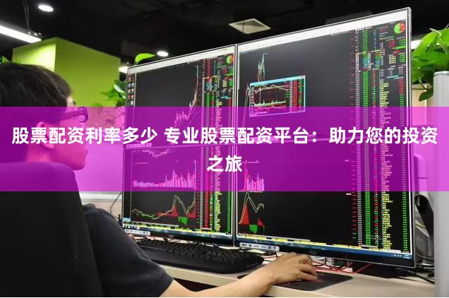 股票配资利率多少 专业股票配资平台：助力您的投资之旅