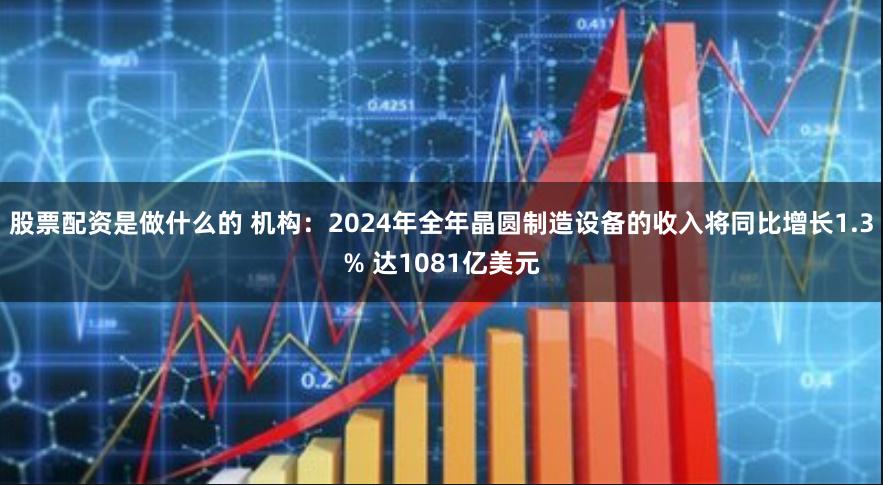 股票配资是做什么的 机构：2024年全年晶圆制造设备的收入将同比增长1.3% 达1081亿美元