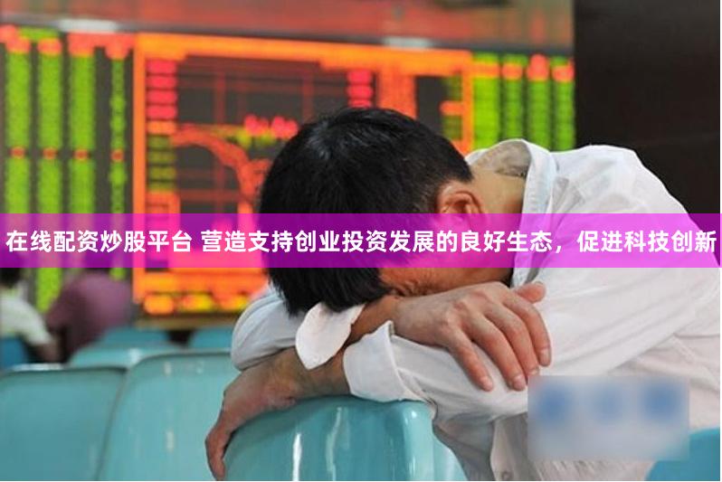 在线配资炒股平台 营造支持创业投资发展的良好生态，促进科技创新
