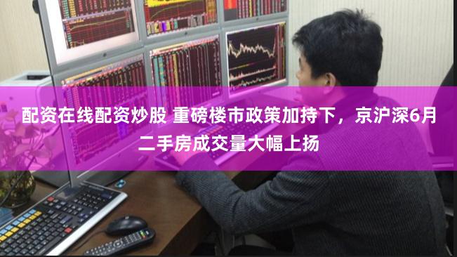 配资在线配资炒股 重磅楼市政策加持下，京沪深6月二手房成交量大幅上扬