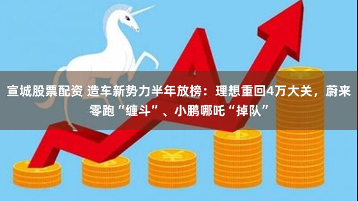 宣城股票配资 造车新势力半年放榜：理想重回4万大关，蔚来零跑“缠斗”、小鹏哪吒“掉队”