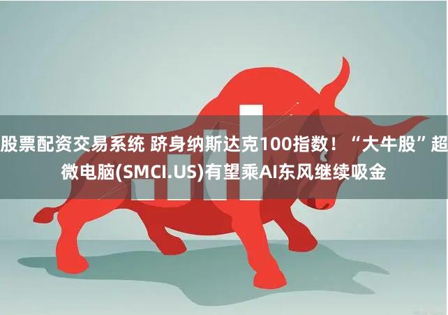 股票配资交易系统 跻身纳斯达克100指数！“大牛股”超微电脑(SMCI.US)有望乘AI东风继续吸金
