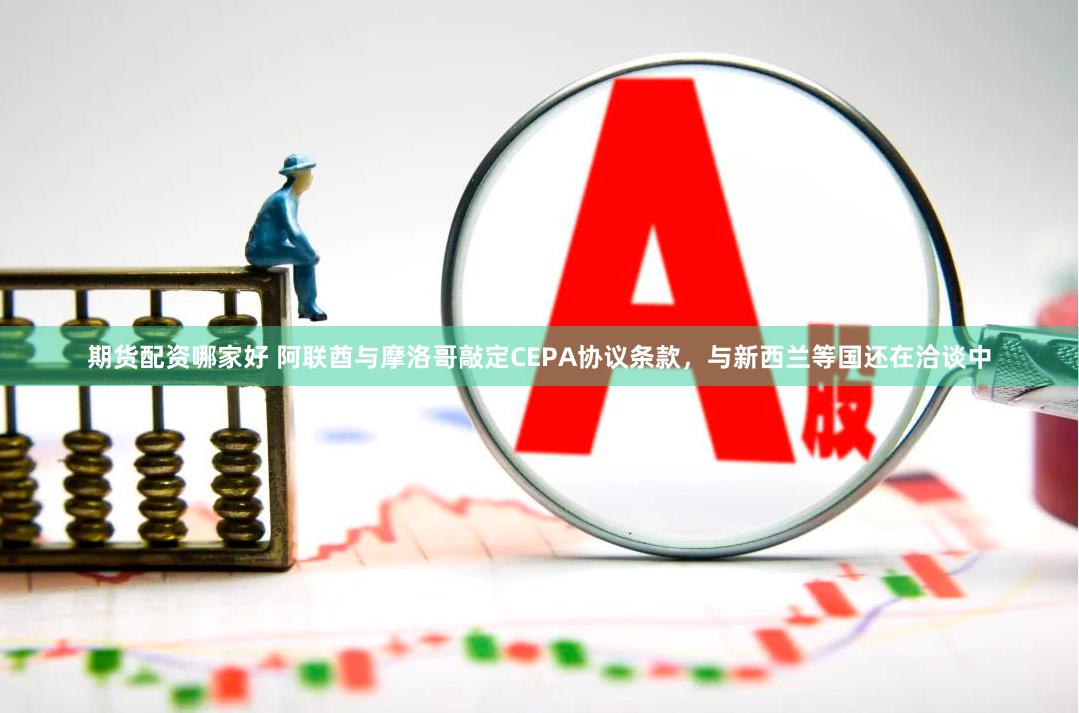 期货配资哪家好 阿联酋与摩洛哥敲定CEPA协议条款，与新西兰等国还在洽谈中