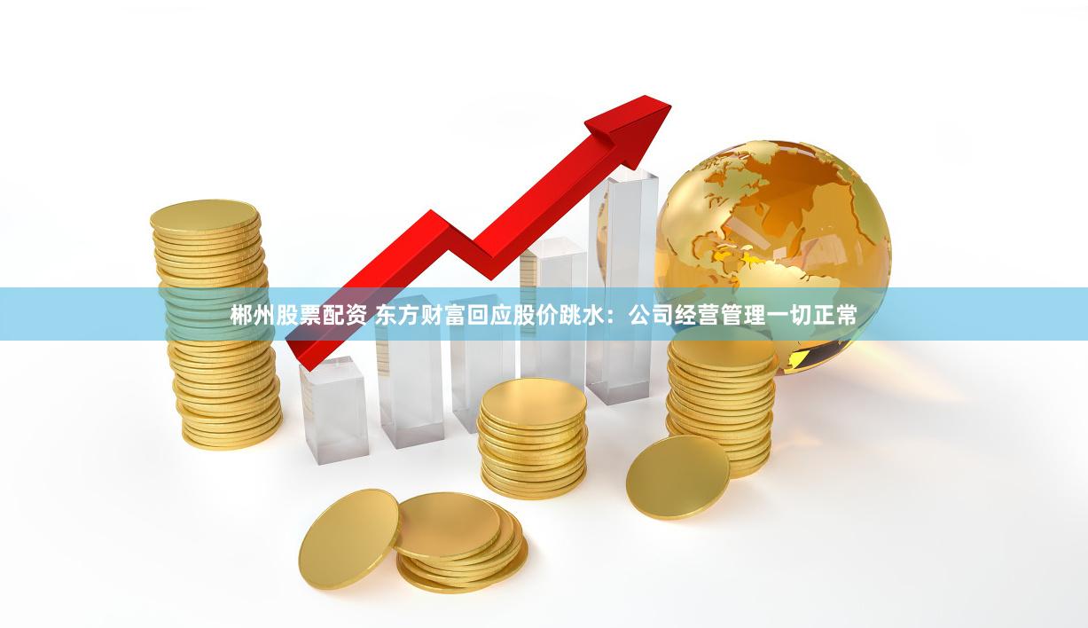 郴州股票配资 东方财富回应股价跳水：公司经营管理一切正常