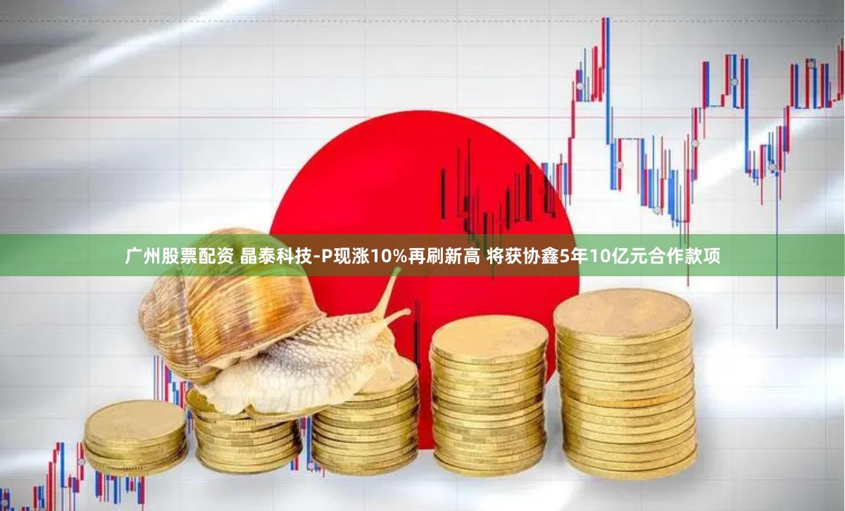 广州股票配资 晶泰科技-P现涨10%再刷新高 将获协鑫5年10亿元合作款项