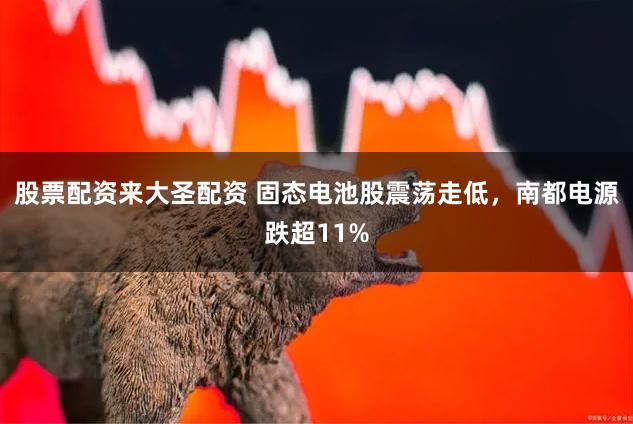 股票配资来大圣配资 固态电池股震荡走低，南都电源跌超11%
