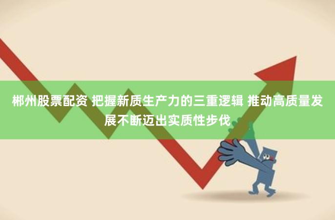 郴州股票配资 把握新质生产力的三重逻辑 推动高质量发展不断迈出实质性步伐