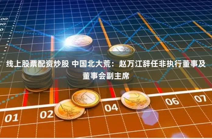 线上股票配资炒股 中国北大荒：赵万江辞任非执行董事及董事会副主席