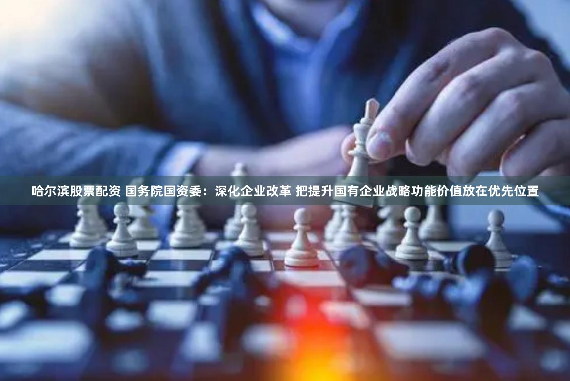 哈尔滨股票配资 国务院国资委：深化企业改革 把提升国有企业战略功能价值放在优先位置