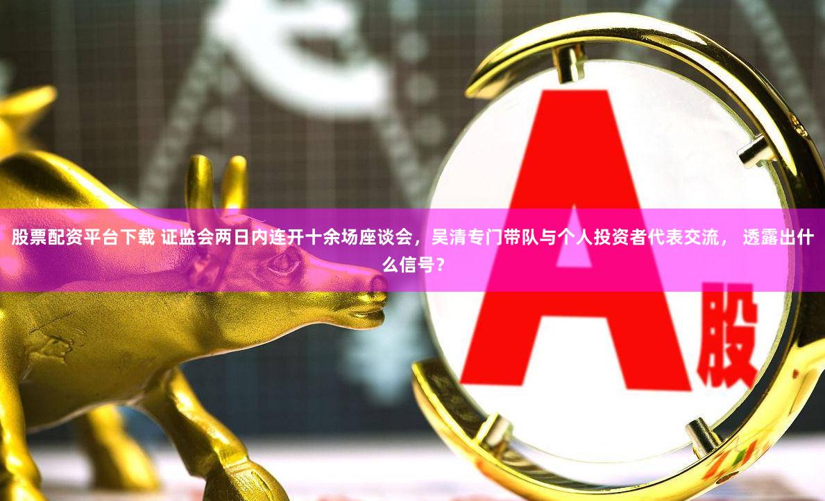 股票配资平台下载 证监会两日内连开十余场座谈会，吴清专门带队与个人投资者代表交流， 透露出什么信号？