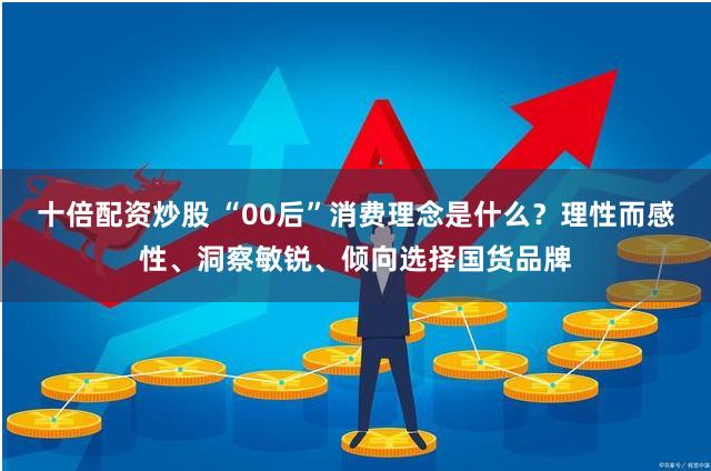 十倍配资炒股 “00后”消费理念是什么？理性而感性、洞察敏锐、倾向选择国货品牌