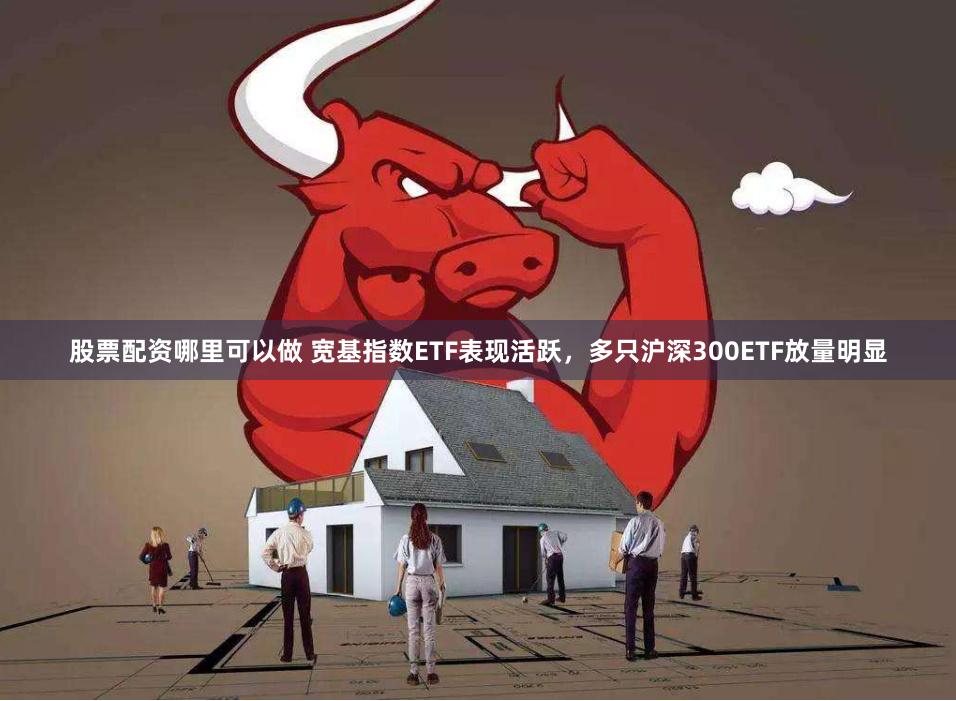 股票配资哪里可以做 宽基指数ETF表现活跃，多只沪深300ETF放量明显