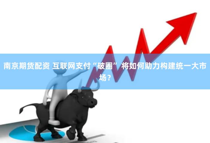 南京期货配资 互联网支付“破圈” 将如何助力构建统一大市场？