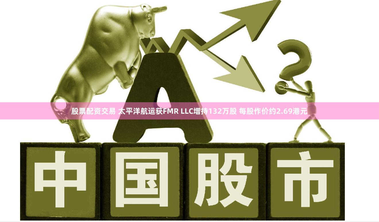 股票配资交易 太平洋航运获FMR LLC增持132万股 每股作价约2.69港元