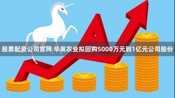 股票配资公司官网 华英农业拟回购5000万元到1亿元公司股份