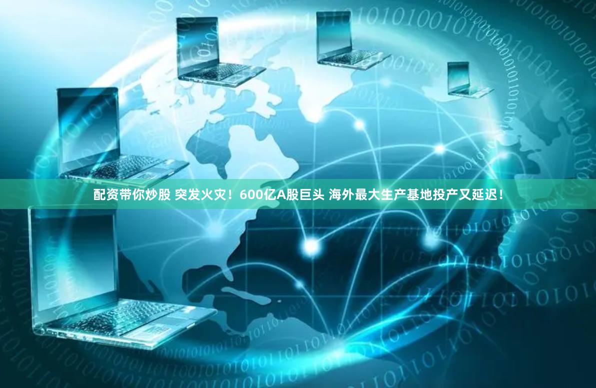 配资带你炒股 突发火灾！600亿A股巨头 海外最大生产基地投产又延迟！