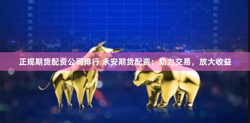 正规期货配资公司排行 永安期货配资：助力交易，放大收益