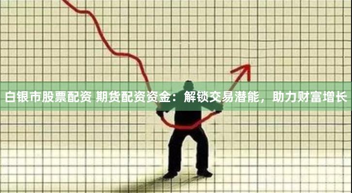 白银市股票配资 期货配资资金：解锁交易潜能，助力财富增长