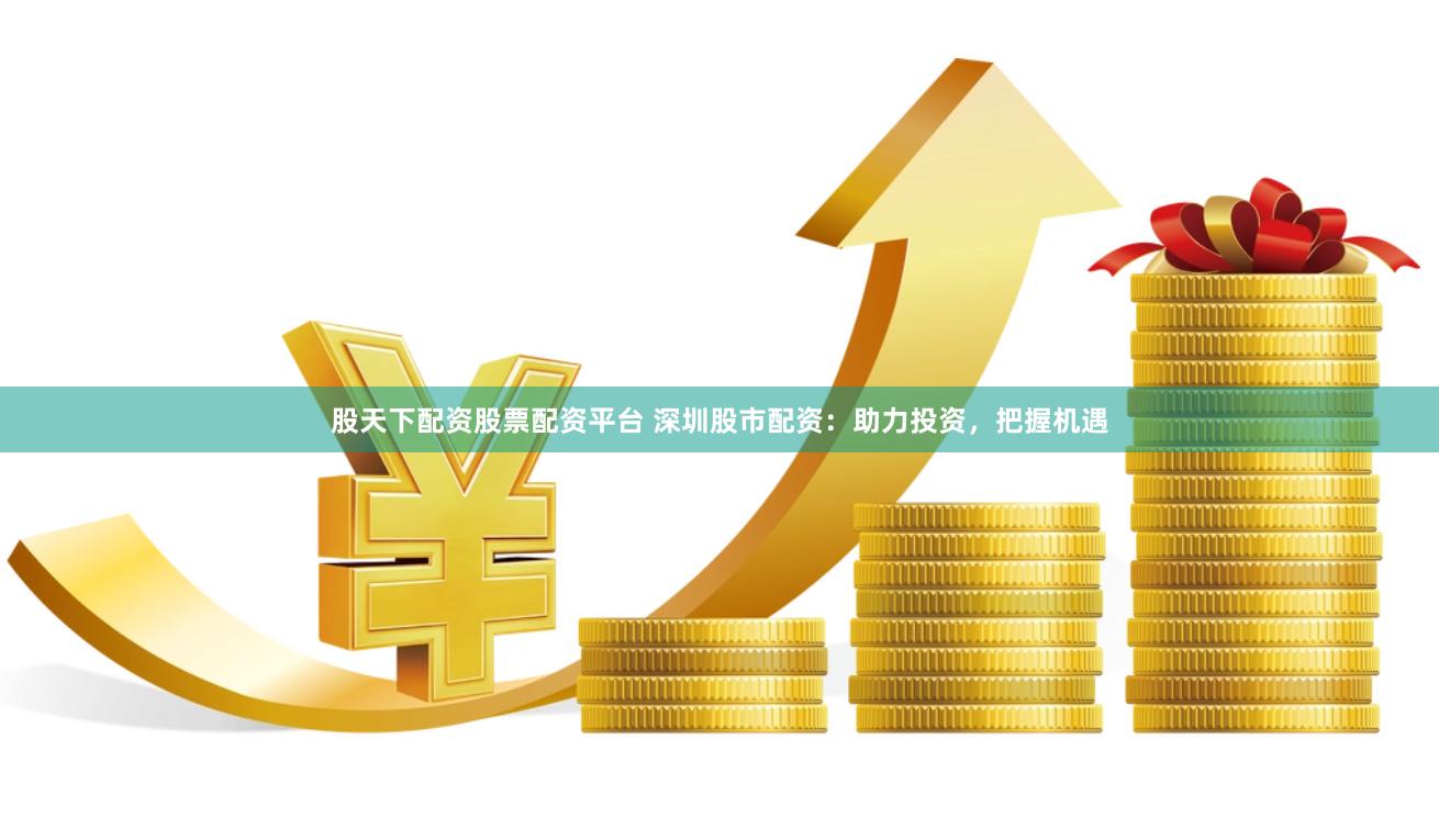股天下配资股票配资平台 深圳股市配资：助力投资，把握机遇