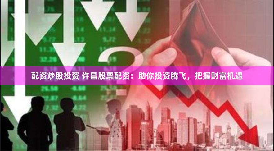 配资炒股投资 许昌股票配资：助你投资腾飞，把握财富机遇