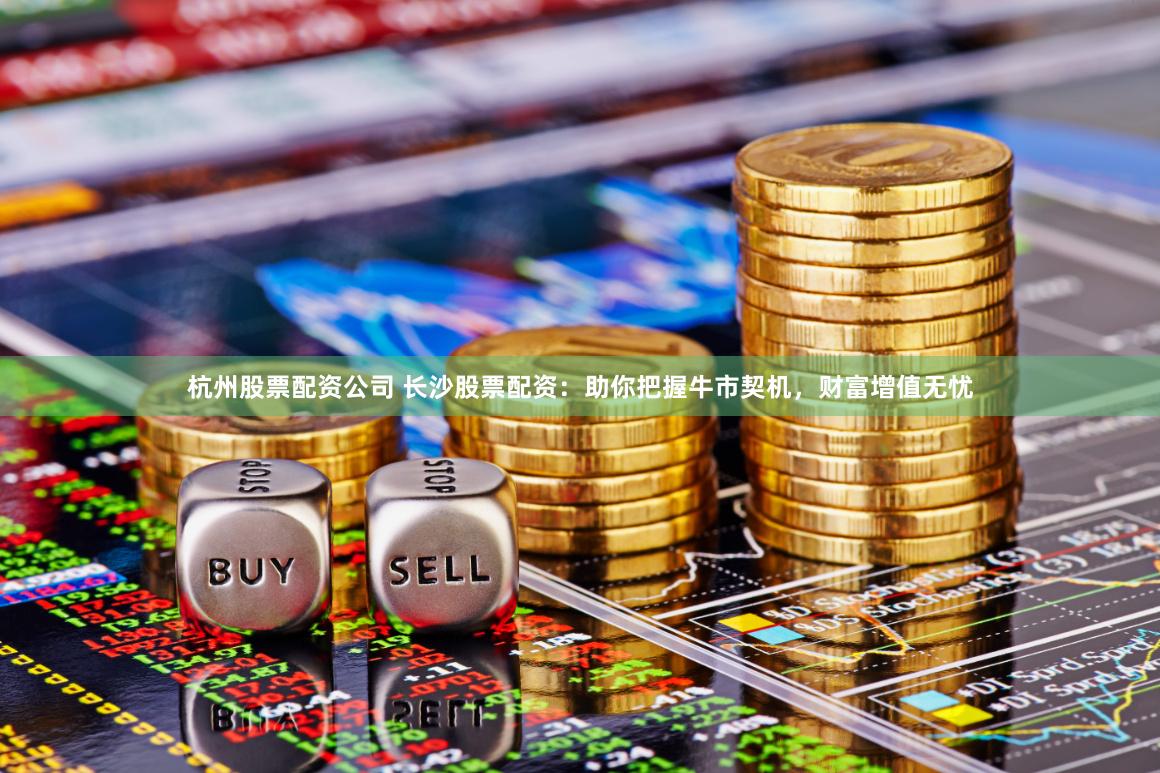 杭州股票配资公司 长沙股票配资：助你把握牛市契机，财富增值无忧
