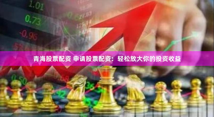 青海股票配资 申请股票配资：轻松放大你的投资收益