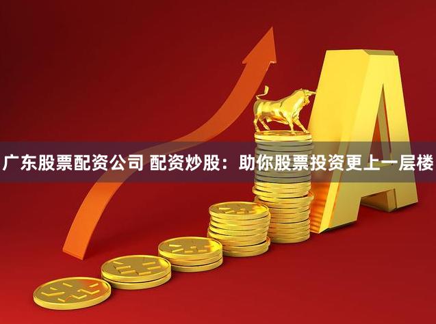 广东股票配资公司 配资炒股：助你股票投资更上一层楼