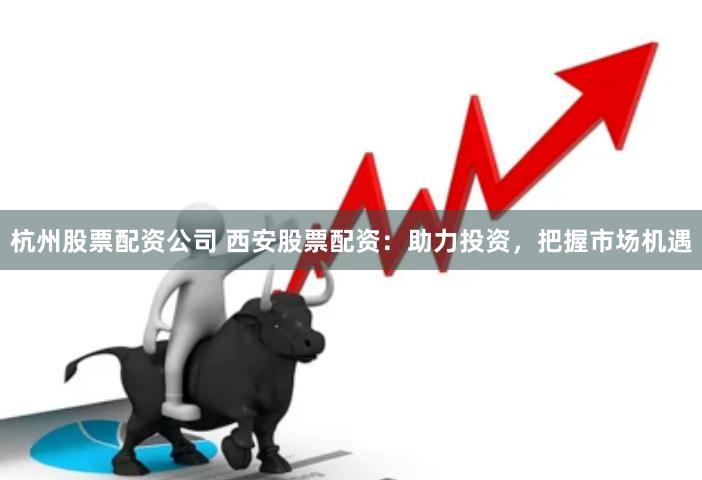 杭州股票配资公司 西安股票配资：助力投资，把握市场机遇
