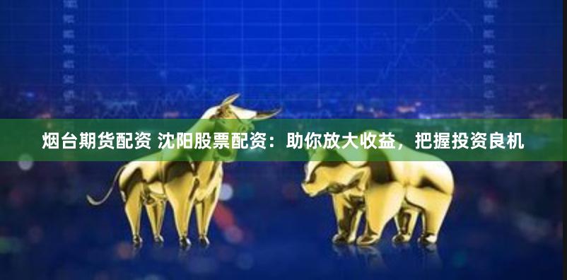 烟台期货配资 沈阳股票配资：助你放大收益，把握投资良机
